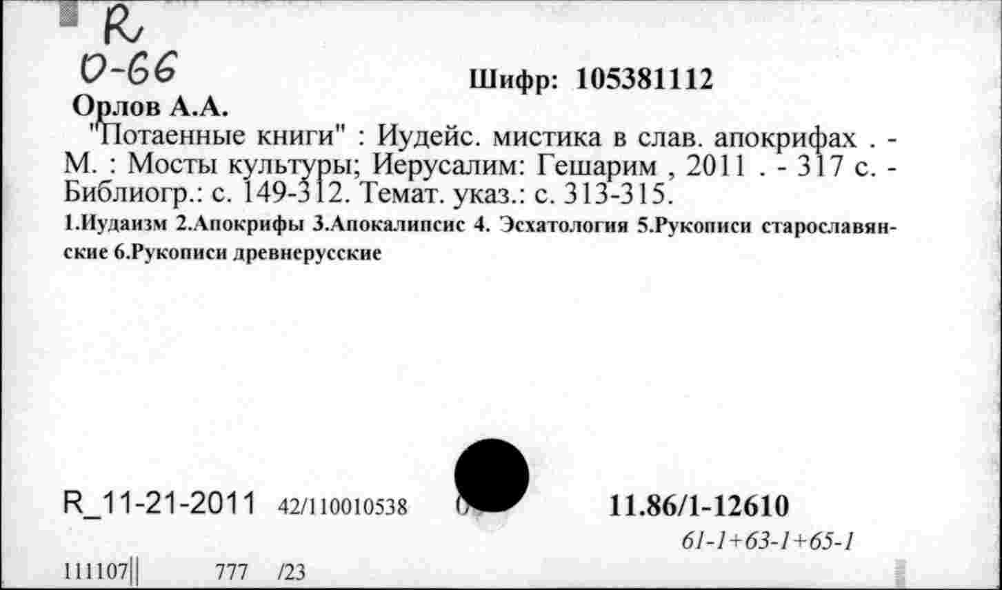 ﻿к
0-66	Шифр: 105381112
Орлов А.А.
'^Потаенные книги" : Иудейс. мистика в слав, апокрифах . -М. : Мосты культуры; Иерусалим: Гешарим , 2011 . - 317 с. -Библиогр.: с. 149-312. Темат. указ.: с. 313-315.
1.Иудаизм 2.Апокрифы З.Апокалипсис 4. Эсхатология 5.Рукописи старославянские б.Рукописи древнерусские
К_11-21-201 1 42/110010538
111107Ц	777 /23
11.86/1-12610
61-1+63-1+65-1